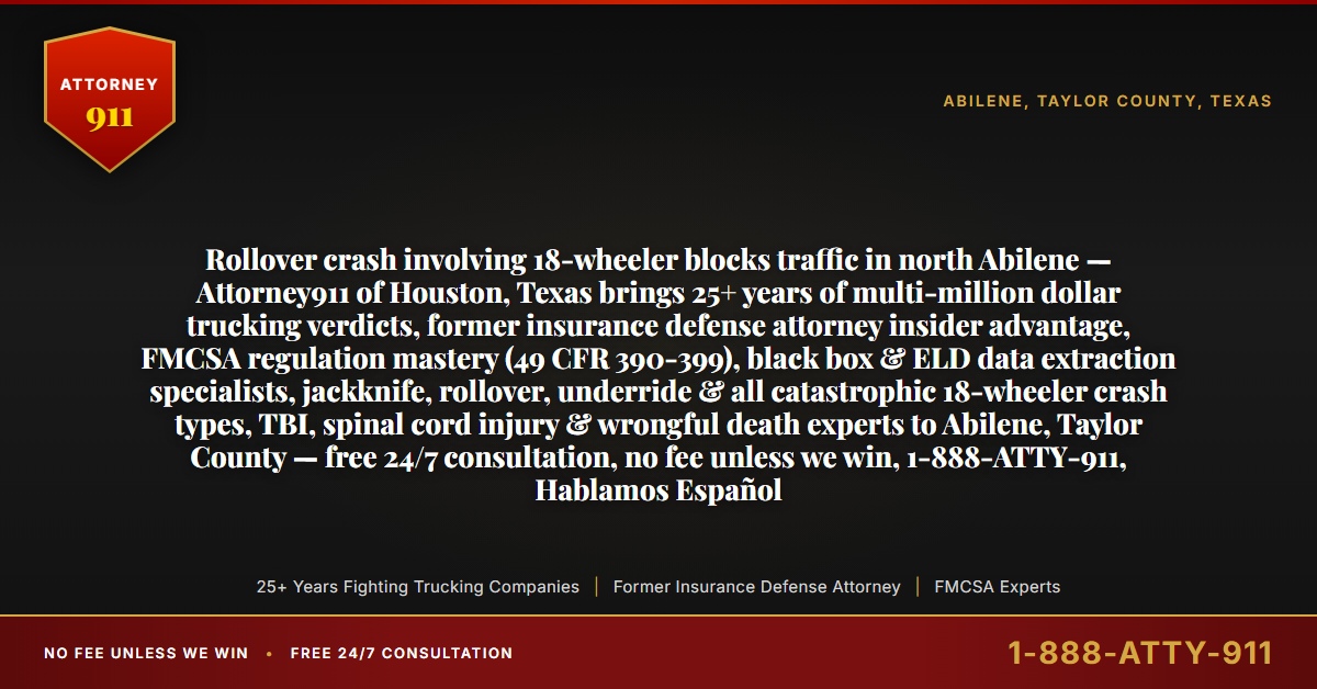 Rollover crash involving 18-wheeler blocks traffic in north Abilene — Attorney911 of Houston, Texas brings 25+ years of multi-million dollar trucking verdicts, former insurance defense attorney insider advantage, FMCSA regulation mastery (49 CFR 390-399), black box & ELD data extraction specialists, jackknife, rollover, underride & all catastrophic 18-wheeler crash types, TBI, spinal cord injury & wrongful death experts to Abilene, Taylor County — free 24/7 consultation, no fee unless we win, 1-888-ATTY-911, Hablamos Español - Attorney911