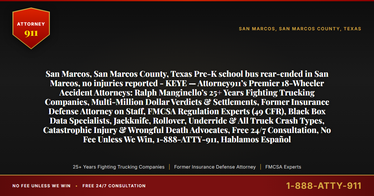 San Marcos, San Marcos County, Texas Pre-K school bus rear-ended in San Marcos, no injuries reported - KEYE — Attorney911’s Premier 18-Wheeler Accident Attorneys: Ralph Manginello’s 25+ Years Fighting Trucking Companies, Multi-Million Dollar Verdicts & Settlements, Former Insurance Defense Attorney on Staff, FMCSA Regulation Experts (49 CFR), Black Box Data Specialists, Jackknife, Rollover, Underride & All Truck Crash Types, Catastrophic Injury & Wrongful Death Advocates, Free 24/7 Consultation, No Fee Unless We Win, 1-888-ATTY-911, Hablamos Español - Attorney911