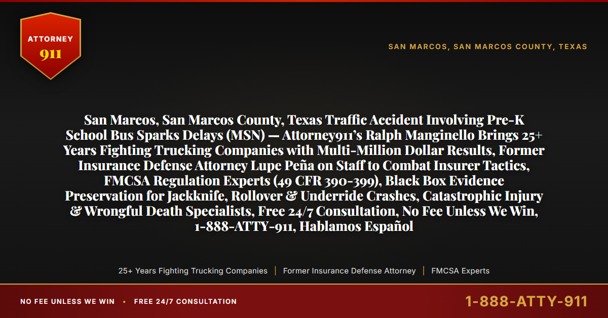 San Marcos, San Marcos County, Texas Traffic Accident Involving Pre-K School Bus Sparks Delays (MSN) — Attorney911’s Ralph Manginello Brings 25+ Years Fighting Trucking Companies with Multi-Million Dollar Results, Former Insurance Defense Attorney Lupe Peña on Staff to Combat Insurer Tactics, FMCSA Regulation Experts (49 CFR 390-399), Black Box Evidence Preservation for Jackknife, Rollover & Underride Crashes, Catastrophic Injury & Wrongful Death Specialists, Free 24/7 Consultation, No Fee Unless We Win, 1-888-ATTY-911, Hablamos Español - Attorney911