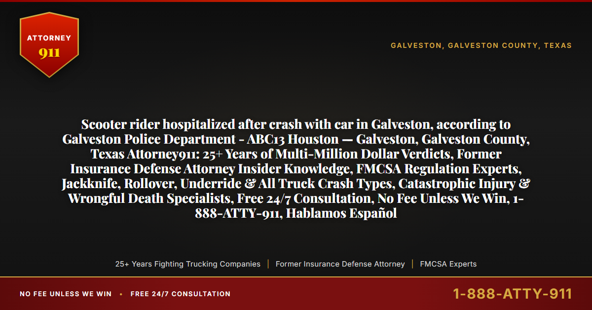 Scooter rider hospitalized after crash with car in Galveston, according to Galveston Police Department - ABC13 Houston — Galveston, Galveston County, Texas Attorney911: 25+ Years of Multi-Million Dollar Verdicts, Former Insurance Defense Attorney Insider Knowledge, FMCSA Regulation Experts, Jackknife, Rollover, Underride & All Truck Crash Types, Catastrophic Injury & Wrongful Death Specialists, Free 24/7 Consultation, No Fee Unless We Win, 1-888-ATTY-911, Hablamos Español - Attorney911