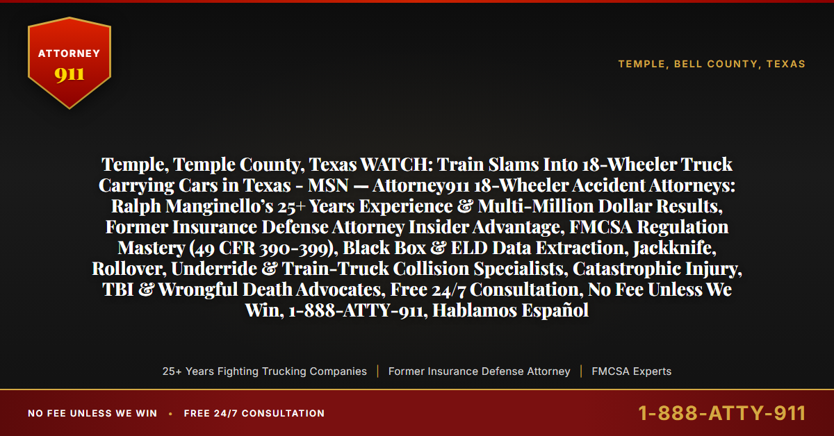 Temple, Temple County, Texas WATCH: Train Slams Into 18-Wheeler Truck Carrying Cars in Texas - MSN — Attorney911 18-Wheeler Accident Attorneys: Ralph Manginello’s 25+ Years Experience & Multi-Million Dollar Results, Former Insurance Defense Attorney Insider Advantage, FMCSA Regulation Mastery (49 CFR 390-399), Black Box & ELD Data Extraction, Jackknife, Rollover, Underride & Train-Truck Collision Specialists, Catastrophic Injury, TBI & Wrongful Death Advocates, Free 24/7 Consultation, No Fee Unless We Win, 1-888-ATTY-911, Hablamos Español - Attorney911