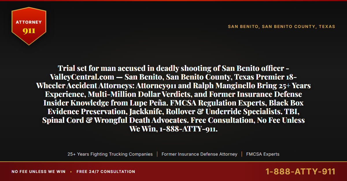 Trial set for man accused in deadly shooting of San Benito officer - ValleyCentral.com — San Benito, San Benito County, Texas Premier 18-Wheeler Accident Attorneys: Attorney911 and Ralph Manginello Bring 25+ Years Experience, Multi-Million Dollar Verdicts, and Former Insurance Defense Insider Knowledge from Lupe Peña. FMCSA Regulation Experts, Black Box Evidence Preservation, Jackknife, Rollover & Underride Specialists. TBI, Spinal Cord & Wrongful Death Advocates. Free Consultation, No Fee Unless We Win, 1-888-ATTY-911. - Attorney911