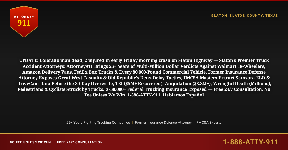 UPDATE: Colorado man dead, 2 injured in early Friday morning crash on Slaton Highway — Slaton’s Premier Truck Accident Attorneys: Attorney911 Brings 25+ Years of Multi-Million Dollar Verdicts Against Walmart 18-Wheelers, Amazon Delivery Vans, FedEx Box Trucks & Every 80,000-Pound Commercial Vehicle, Former Insurance Defense Attorney Exposes Great West Casualty & Old Republic’s Deny-Delay Tactics, FMCSA Masters Extract Samsara ELD & DriveCam Data Before the 30-Day Overwrite, TBI ($5M+ Recovered), Amputation ($3.8M+), Wrongful Death (Millions), Pedestrians & Cyclists Struck by Trucks, $750,000+ Federal Trucking Insurance Exposed — Free 24/7 Consultation, No Fee Unless We Win, 1-888-ATTY-911, Hablamos Español - Attorney911