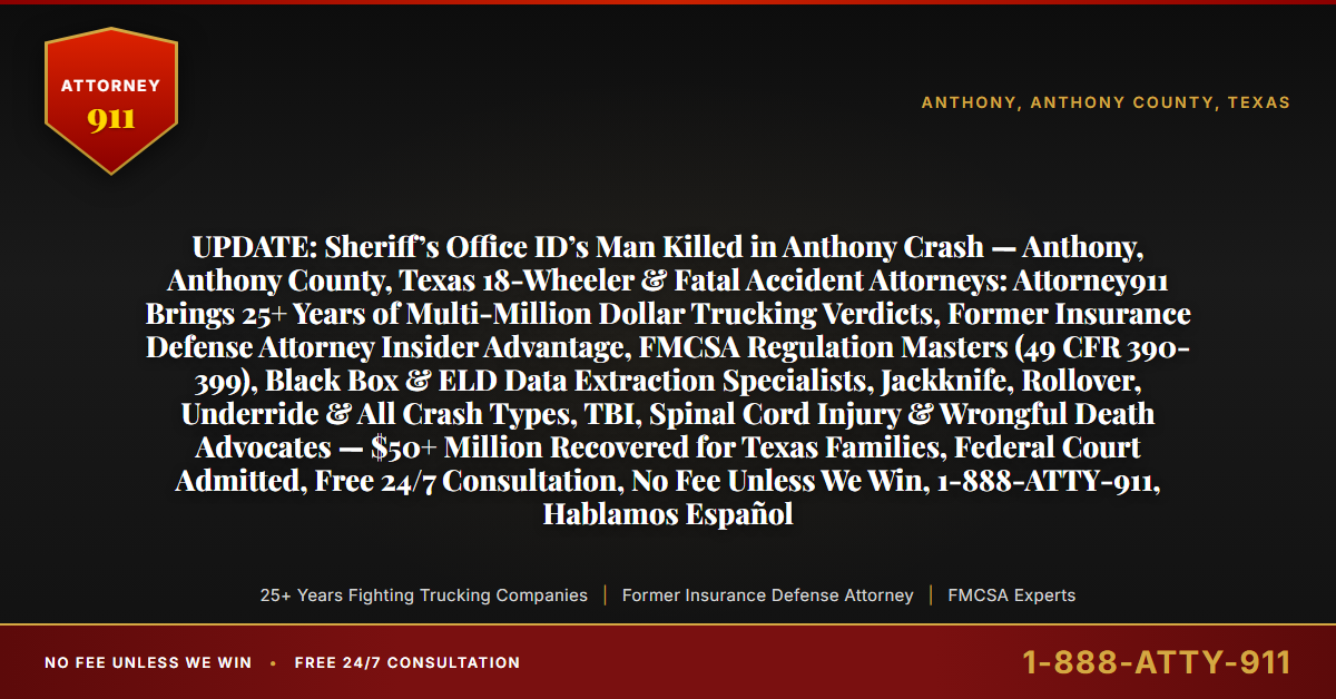 UPDATE: Sheriff’s Office ID’s Man Killed in Anthony Crash — Anthony, Anthony County, Texas 18-Wheeler & Fatal Accident Attorneys: Attorney911 Brings 25+ Years of Multi-Million Dollar Trucking Verdicts, Former Insurance Defense Attorney Insider Advantage, FMCSA Regulation Masters (49 CFR 390-399), Black Box & ELD Data Extraction Specialists, Jackknife, Rollover, Underride & All Crash Types, TBI, Spinal Cord Injury & Wrongful Death Advocates — $50+ Million Recovered for Texas Families, Federal Court Admitted, Free 24/7 Consultation, No Fee Unless We Win, 1-888-ATTY-911, Hablamos Español - Attorney911