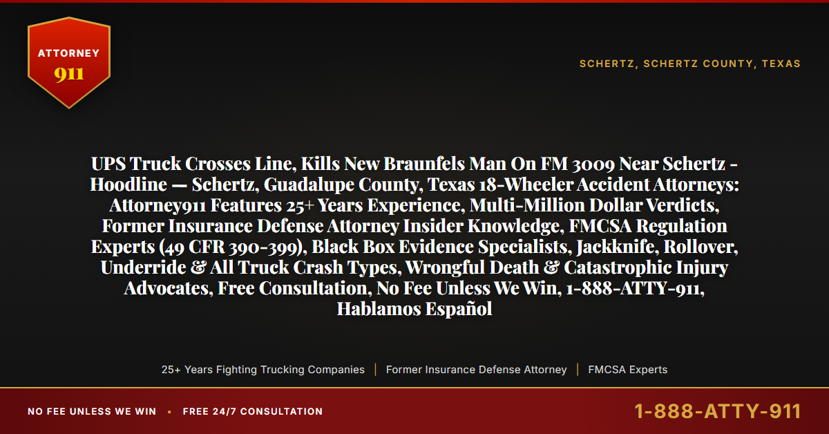 UPS Truck Crosses Line, Kills New Braunfels Man On FM 3009 Near Schertz - Hoodline — Schertz, Guadalupe County, Texas 18-Wheeler Accident Attorneys: Attorney911 Features 25+ Years Experience, Multi-Million Dollar Verdicts, Former Insurance Defense Attorney Insider Knowledge, FMCSA Regulation Experts (49 CFR 390-399), Black Box Evidence Specialists, Jackknife, Rollover, Underride & All Truck Crash Types, Wrongful Death & Catastrophic Injury Advocates, Free Consultation, No Fee Unless We Win, 1-888-ATTY-911, Hablamos Español - Attorney911