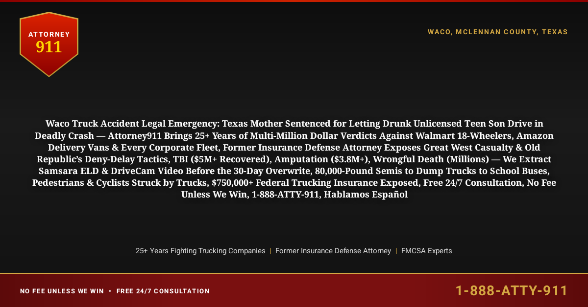 Waco Truck Accident Legal Emergency: Texas Mother Sentenced for Letting Drunk Unlicensed Teen Son Drive in Deadly Crash — Attorney911 Brings 25+ Years of Multi-Million Dollar Verdicts Against Walmart 18-Wheelers, Amazon Delivery Vans & Every Corporate Fleet, Former Insurance Defense Attorney Exposes Great West Casualty & Old Republic’s Deny-Delay Tactics, TBI ($5M+ Recovered), Amputation ($3.8M+), Wrongful Death (Millions) — We Extract Samsara ELD & DriveCam Video Before the 30-Day Overwrite, 80,000-Pound Semis to Dump Trucks to School Buses, Pedestrians & Cyclists Struck by Trucks, $750,000+ Federal Trucking Insurance Exposed, Free 24/7 Consultation, No Fee Unless We Win, 1-888-ATTY-911, Hablamos Español - Attorney911