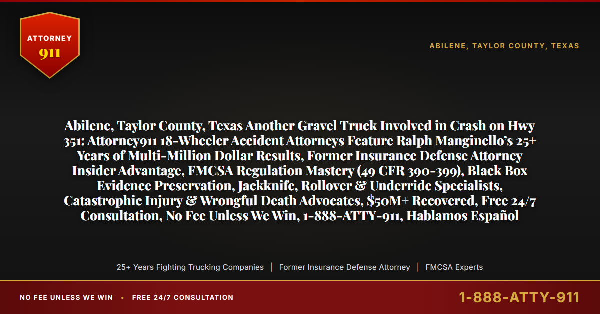 Abilene, Taylor County, Texas Another Gravel Truck Involved in Crash on Hwy 351: Attorney911 18-Wheeler Accident Attorneys Feature Ralph Manginello’s 25+ Years of Multi-Million Dollar Results, Former Insurance Defense Attorney Insider Advantage, FMCSA Regulation Mastery (49 CFR 390-399), Black Box Evidence Preservation, Jackknife, Rollover & Underride Specialists, Catastrophic Injury & Wrongful Death Advocates, $50M+ Recovered, Free 24/7 Consultation, No Fee Unless We Win, 1-888-ATTY-911, Hablamos Español - Attorney911