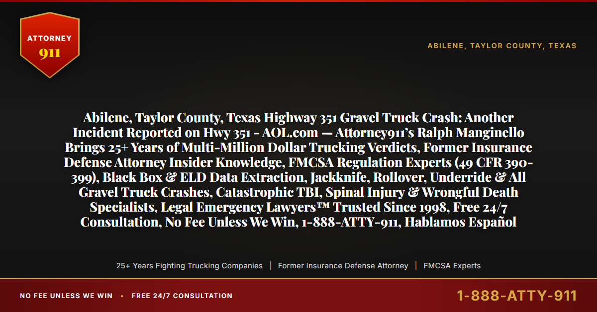 Abilene, Taylor County, Texas Highway 351 Gravel Truck Crash: Another Incident Reported on Hwy 351 - AOL.com — Attorney911’s Ralph Manginello Brings 25+ Years of Multi-Million Dollar Trucking Verdicts, Former Insurance Defense Attorney Insider Knowledge, FMCSA Regulation Experts (49 CFR 390-399), Black Box & ELD Data Extraction, Jackknife, Rollover, Underride & All Gravel Truck Crashes, Catastrophic TBI, Spinal Injury & Wrongful Death Specialists, Legal Emergency Lawyers™ Trusted Since 1998, Free 24/7 Consultation, No Fee Unless We Win, 1-888-ATTY-911, Hablamos Español - Attorney911