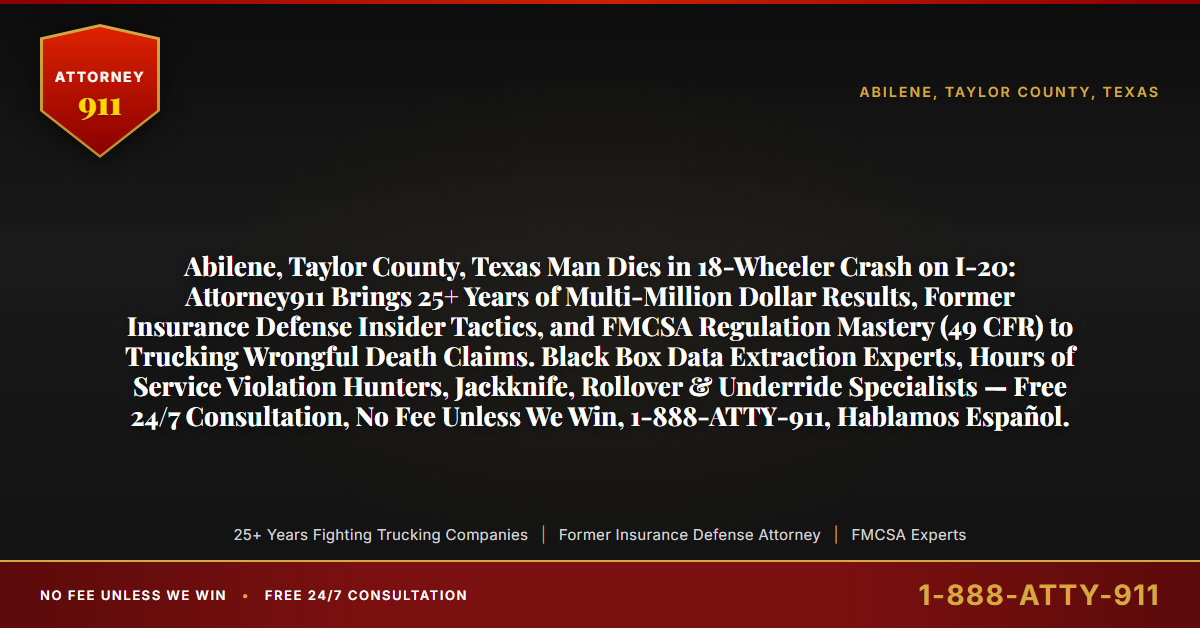 Abilene, Taylor County, Texas Man Dies in 18-Wheeler Crash on I-20: Attorney911 Brings 25+ Years of Multi-Million Dollar Results, Former Insurance Defense Insider Tactics, and FMCSA Regulation Mastery (49 CFR) to Trucking Wrongful Death Claims. Black Box Data Extraction Experts, Hours of Service Violation Hunters, Jackknife, Rollover & Underride Specialists — Free 24/7 Consultation, No Fee Unless We Win, 1-888-ATTY-911, Hablamos Español. - Attorney911