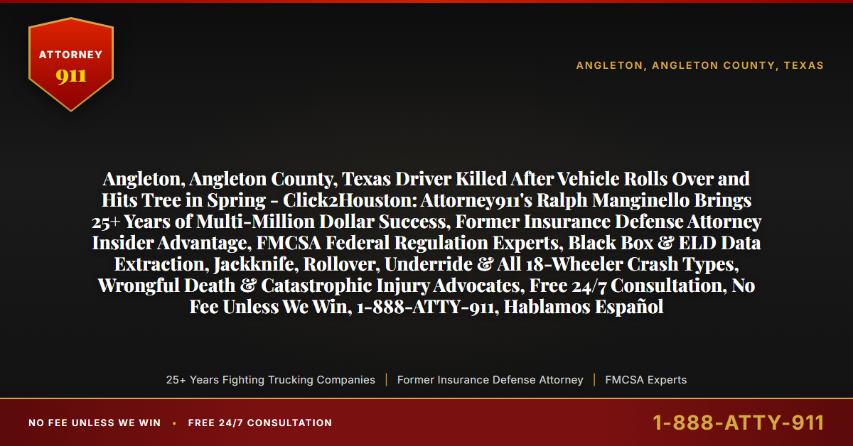 Angleton, Angleton County, Texas Driver Killed After Vehicle Rolls Over and Hits Tree in Spring - Click2Houston: Attorney911's Ralph Manginello Brings 25+ Years of Multi-Million Dollar Success, Former Insurance Defense Attorney Insider Advantage, FMCSA Federal Regulation Experts, Black Box & ELD Data Extraction, Jackknife, Rollover, Underride & All 18-Wheeler Crash Types, Wrongful Death & Catastrophic Injury Advocates, Free 24/7 Consultation, No Fee Unless We Win, 1-888-ATTY-911, Hablamos Español - Attorney911