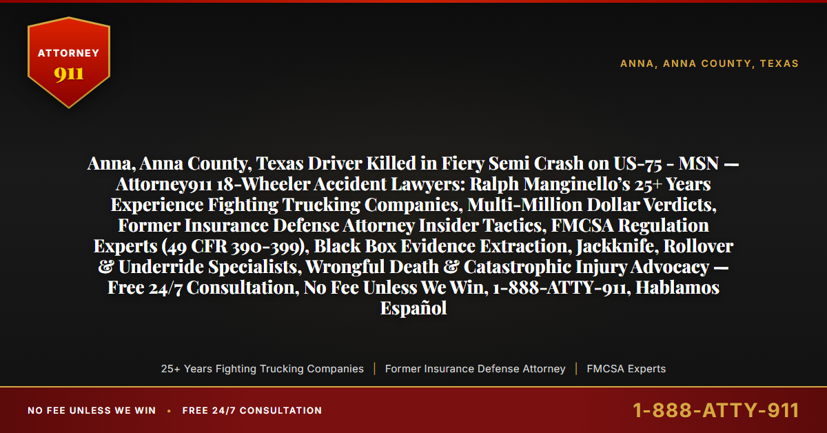 Anna, Anna County, Texas Driver Killed in Fiery Semi Crash on US-75 - MSN — Attorney911 18-Wheeler Accident Lawyers: Ralph Manginello’s 25+ Years Experience Fighting Trucking Companies, Multi-Million Dollar Verdicts, Former Insurance Defense Attorney Insider Tactics, FMCSA Regulation Experts (49 CFR 390-399), Black Box Evidence Extraction, Jackknife, Rollover & Underride Specialists, Wrongful Death & Catastrophic Injury Advocacy — Free 24/7 Consultation, No Fee Unless We Win, 1-888-ATTY-911, Hablamos Español - Attorney911