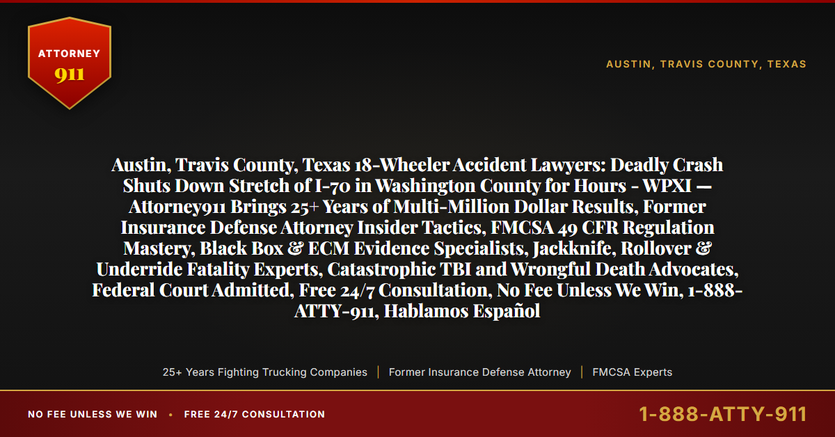 Austin, Travis County, Texas 18-Wheeler Accident Lawyers: Deadly Crash Shuts Down Stretch of I-70 in Washington County for Hours - WPXI — Attorney911 Brings 25+ Years of Multi-Million Dollar Results, Former Insurance Defense Attorney Insider Tactics, FMCSA 49 CFR Regulation Mastery, Black Box & ECM Evidence Specialists, Jackknife, Rollover & Underride Fatality Experts, Catastrophic TBI and Wrongful Death Advocates, Federal Court Admitted, Free 24/7 Consultation, No Fee Unless We Win, 1-888-ATTY-911, Hablamos Español - Attorney911
