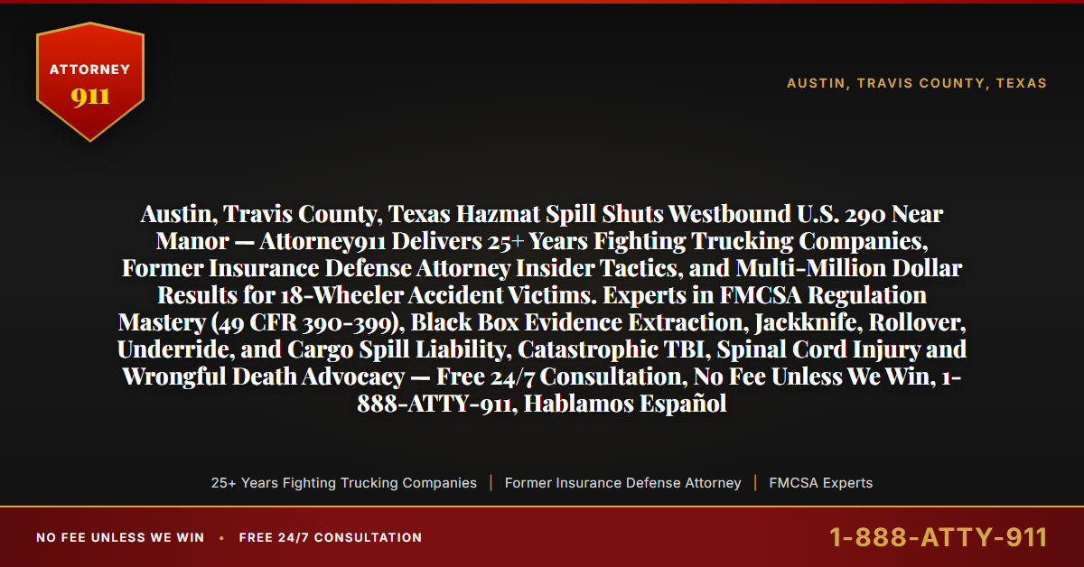 Austin, Travis County, Texas Hazmat Spill Shuts Westbound U.S. 290 Near Manor — Attorney911 Delivers 25+ Years Fighting Trucking Companies, Former Insurance Defense Attorney Insider Tactics, and Multi-Million Dollar Results for 18-Wheeler Accident Victims. Experts in FMCSA Regulation Mastery (49 CFR 390-399), Black Box Evidence Extraction, Jackknife, Rollover, Underride, and Cargo Spill Liability, Catastrophic TBI, Spinal Cord Injury and Wrongful Death Advocacy — Free 24/7 Consultation, No Fee Unless We Win, 1-888-ATTY-911, Hablamos Español - Attorney911