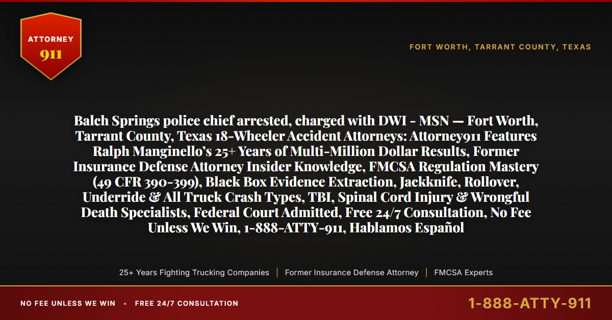 Balch Springs police chief arrested, charged with DWI - MSN — Fort Worth, Tarrant County, Texas 18-Wheeler Accident Attorneys: Attorney911 Features Ralph Manginello’s 25+ Years of Multi-Million Dollar Results, Former Insurance Defense Attorney Insider Knowledge, FMCSA Regulation Mastery (49 CFR 390-399), Black Box Evidence Extraction, Jackknife, Rollover, Underride & All Truck Crash Types, TBI, Spinal Cord Injury & Wrongful Death Specialists, Federal Court Admitted, Free 24/7 Consultation, No Fee Unless We Win, 1-888-ATTY-911, Hablamos Español - Attorney911