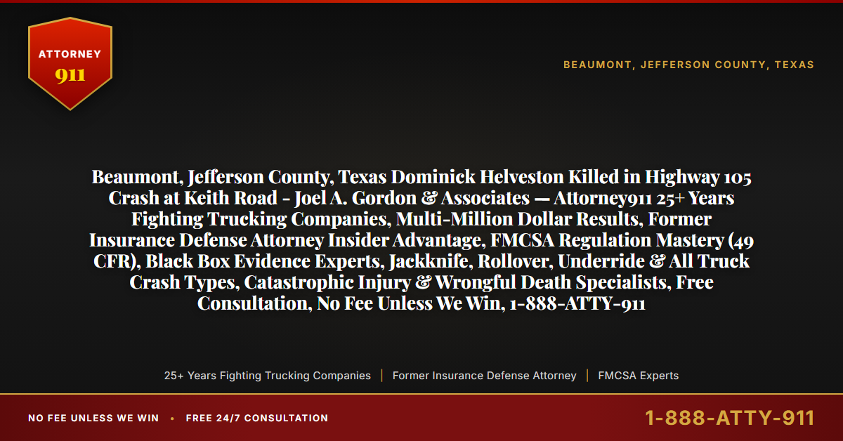 Beaumont, Jefferson County, Texas Dominick Helveston Killed in Highway 105 Crash at Keith Road - Joel A. Gordon & Associates — Attorney911 25+ Years Fighting Trucking Companies, Multi-Million Dollar Results, Former Insurance Defense Attorney Insider Advantage, FMCSA Regulation Mastery (49 CFR), Black Box Evidence Experts, Jackknife, Rollover, Underride & All Truck Crash Types, Catastrophic Injury & Wrongful Death Specialists, Free Consultation, No Fee Unless We Win, 1-888-ATTY-911 - Attorney911