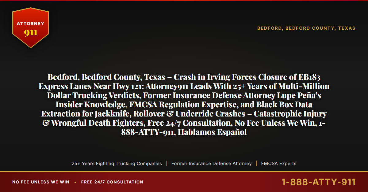 Bedford, Bedford County, Texas – Crash in Irving Forces Closure of EB183 Express Lanes Near Hwy 121: Attorney911 Leads With 25+ Years of Multi-Million Dollar Trucking Verdicts, Former Insurance Defense Attorney Lupe Peña’s Insider Knowledge, FMCSA Regulation Expertise, and Black Box Data Extraction for Jackknife, Rollover & Underride Crashes – Catastrophic Injury & Wrongful Death Fighters, Free 24/7 Consultation, No Fee Unless We Win, 1-888-ATTY-911, Hablamos Español - Attorney911