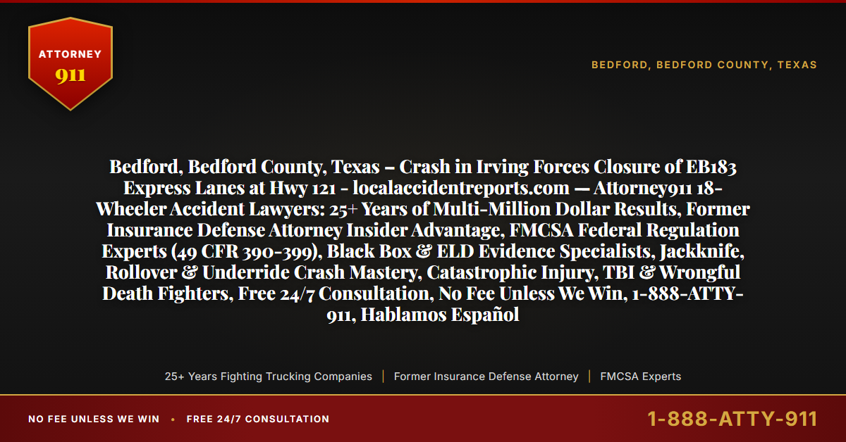 Bedford, Bedford County, Texas – Crash in Irving Forces Closure of EB183 Express Lanes at Hwy 121 - localaccidentreports.com — Attorney911 18-Wheeler Accident Lawyers: 25+ Years of Multi-Million Dollar Results, Former Insurance Defense Attorney Insider Advantage, FMCSA Federal Regulation Experts (49 CFR 390-399), Black Box & ELD Evidence Specialists, Jackknife, Rollover & Underride Crash Mastery, Catastrophic Injury, TBI & Wrongful Death Fighters, Free 24/7 Consultation, No Fee Unless We Win, 1-888-ATTY-911, Hablamos Español - Attorney911