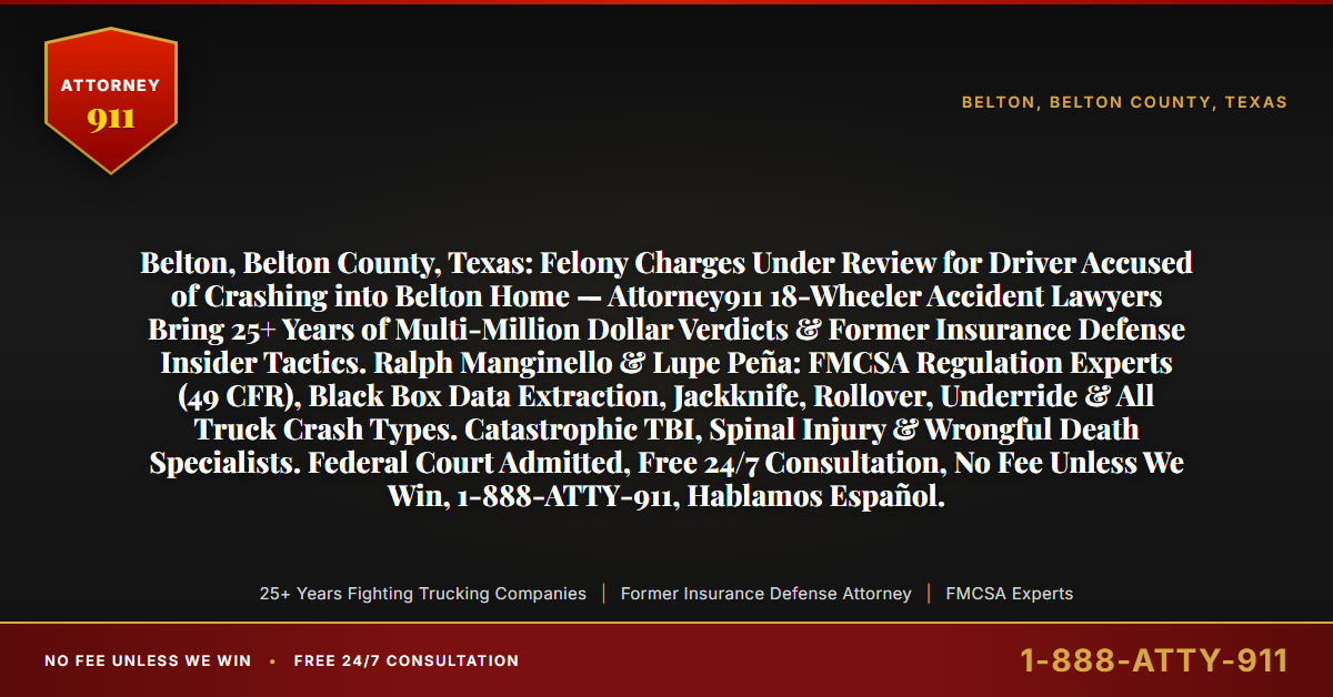 Belton, Belton County, Texas: Felony Charges Under Review for Driver Accused of Crashing into Belton Home — Attorney911 18-Wheeler Accident Lawyers Bring 25+ Years of Multi-Million Dollar Verdicts & Former Insurance Defense Insider Tactics. Ralph Manginello & Lupe Peña: FMCSA Regulation Experts (49 CFR), Black Box Data Extraction, Jackknife, Rollover, Underride & All Truck Crash Types. Catastrophic TBI, Spinal Injury & Wrongful Death Specialists. Federal Court Admitted, Free 24/7 Consultation, No Fee Unless We Win, 1-888-ATTY-911, Hablamos Español. - Attorney911