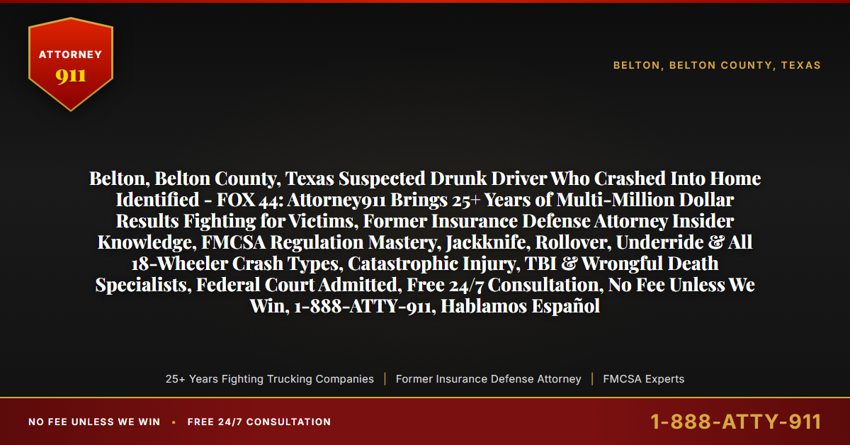 Belton, Belton County, Texas Suspected Drunk Driver Who Crashed Into Home Identified - FOX 44: Attorney911 Brings 25+ Years of Multi-Million Dollar Results Fighting for Victims, Former Insurance Defense Attorney Insider Knowledge, FMCSA Regulation Mastery, Jackknife, Rollover, Underride & All 18-Wheeler Crash Types, Catastrophic Injury, TBI & Wrongful Death Specialists, Federal Court Admitted, Free 24/7 Consultation, No Fee Unless We Win, 1-888-ATTY-911, Hablamos Español - Attorney911
