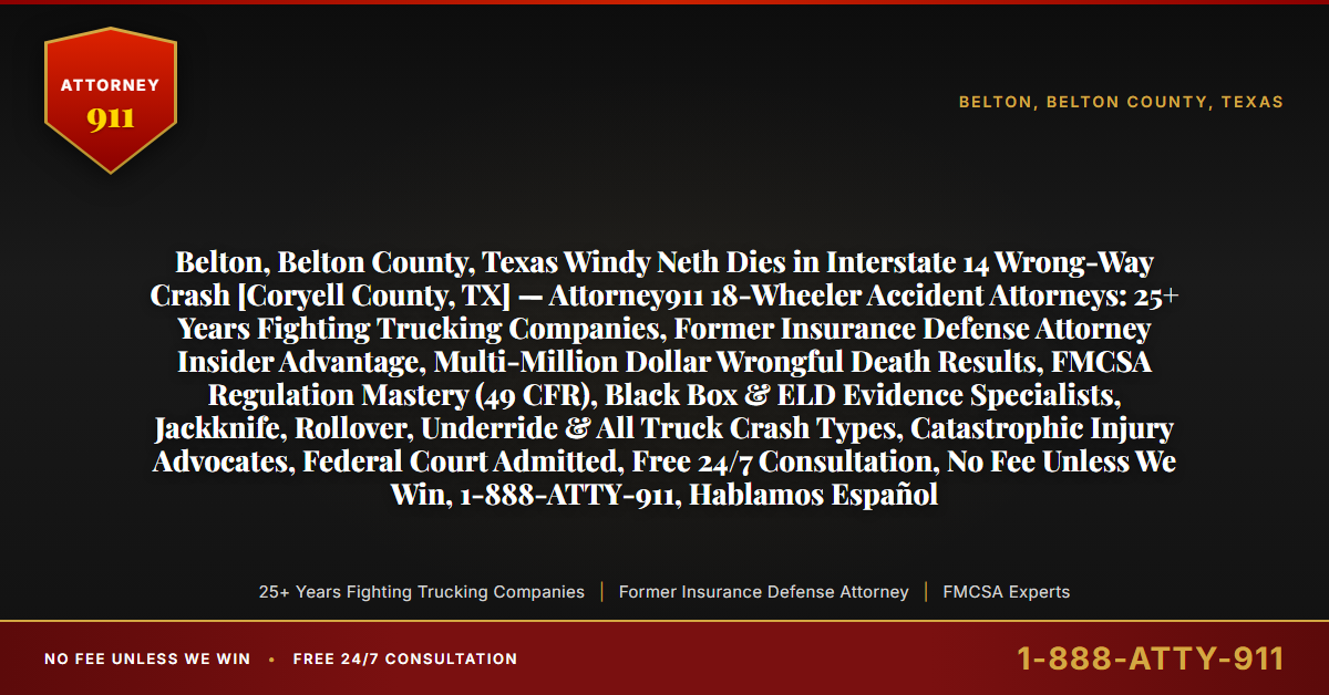 Belton, Belton County, Texas Windy Neth Dies in Interstate 14 Wrong-Way Crash [Coryell County, TX] — Attorney911 18-Wheeler Accident Attorneys: 25+ Years Fighting Trucking Companies, Former Insurance Defense Attorney Insider Advantage, Multi-Million Dollar Wrongful Death Results, FMCSA Regulation Mastery (49 CFR), Black Box & ELD Evidence Specialists, Jackknife, Rollover, Underride & All Truck Crash Types, Catastrophic Injury Advocates, Federal Court Admitted, Free 24/7 Consultation, No Fee Unless We Win, 1-888-ATTY-911, Hablamos Español - Attorney911