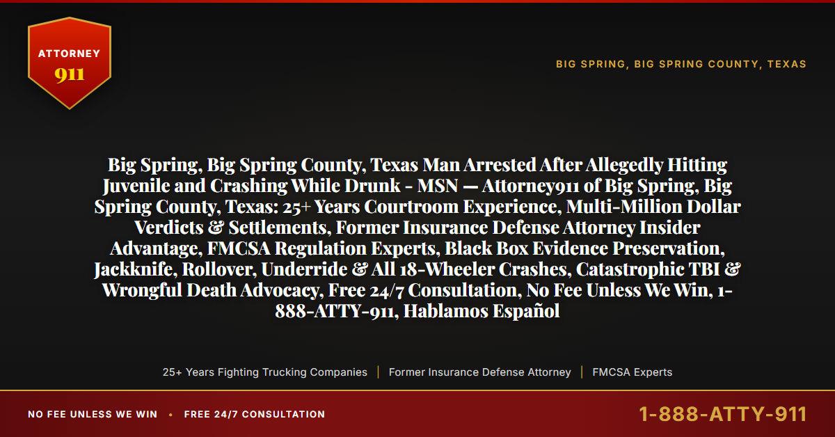 Big Spring, Big Spring County, Texas Man Arrested After Allegedly Hitting Juvenile and Crashing While Drunk - MSN — Attorney911 of Big Spring, Big Spring County, Texas: 25+ Years Courtroom Experience, Multi-Million Dollar Verdicts & Settlements, Former Insurance Defense Attorney Insider Advantage, FMCSA Regulation Experts, Black Box Evidence Preservation, Jackknife, Rollover, Underride & All 18-Wheeler Crashes, Catastrophic TBI & Wrongful Death Advocacy, Free 24/7 Consultation, No Fee Unless We Win, 1-888-ATTY-911, Hablamos Español - Attorney911