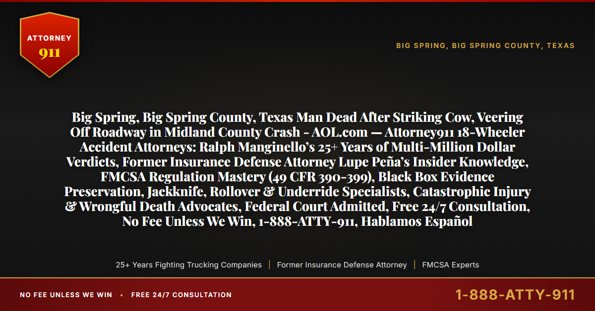 Big Spring, Big Spring County, Texas Man Dead After Striking Cow, Veering Off Roadway in Midland County Crash - AOL.com — Attorney911 18-Wheeler Accident Attorneys: Ralph Manginello’s 25+ Years of Multi-Million Dollar Verdicts, Former Insurance Defense Attorney Lupe Peña’s Insider Knowledge, FMCSA Regulation Mastery (49 CFR 390-399), Black Box Evidence Preservation, Jackknife, Rollover & Underride Specialists, Catastrophic Injury & Wrongful Death Advocates, Federal Court Admitted, Free 24/7 Consultation, No Fee Unless We Win, 1-888-ATTY-911, Hablamos Español - Attorney911