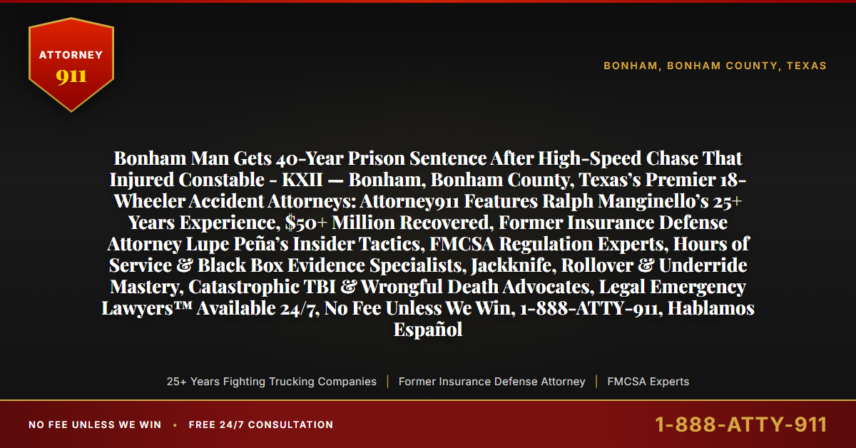 Bonham Man Gets 40-Year Prison Sentence After High-Speed Chase That Injured Constable - KXII — Bonham, Bonham County, Texas’s Premier 18-Wheeler Accident Attorneys: Attorney911 Features Ralph Manginello’s 25+ Years Experience, $50+ Million Recovered, Former Insurance Defense Attorney Lupe Peña’s Insider Tactics, FMCSA Regulation Experts, Hours of Service & Black Box Evidence Specialists, Jackknife, Rollover & Underride Mastery, Catastrophic TBI & Wrongful Death Advocates, Legal Emergency Lawyers™ Available 24/7, No Fee Unless We Win, 1-888-ATTY-911, Hablamos Español - Attorney911