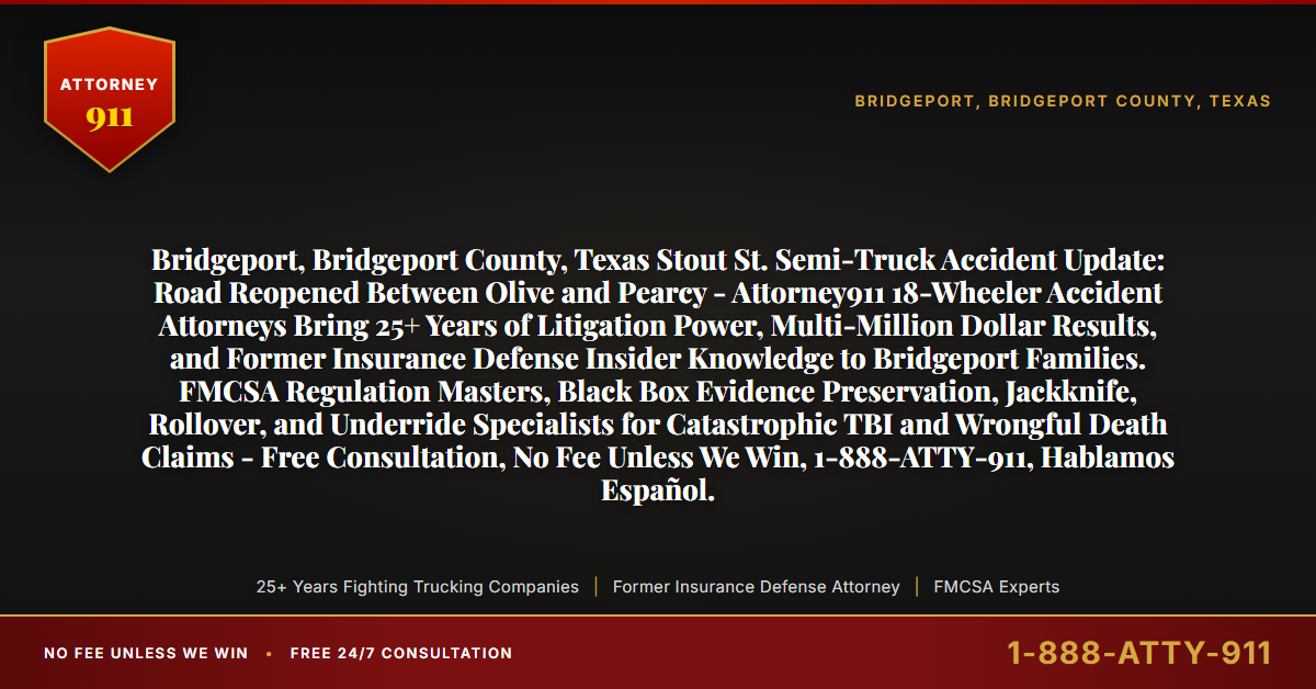 Bridgeport, Bridgeport County, Texas Stout St. Semi-Truck Accident Update: Road Reopened Between Olive and Pearcy - Attorney911 18-Wheeler Accident Attorneys Bring 25+ Years of Litigation Power, Multi-Million Dollar Results, and Former Insurance Defense Insider Knowledge to Bridgeport Families. FMCSA Regulation Masters, Black Box Evidence Preservation, Jackknife, Rollover, and Underride Specialists for Catastrophic TBI and Wrongful Death Claims - Free Consultation, No Fee Unless We Win, 1-888-ATTY-911, Hablamos Español. - Attorney911