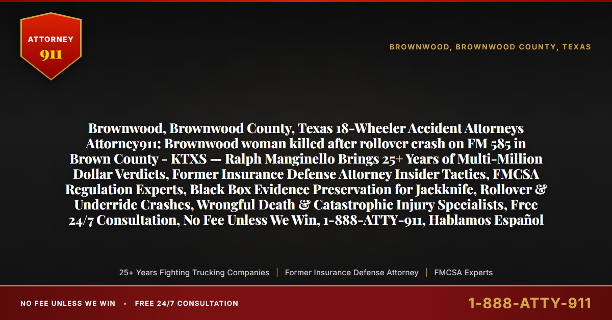 Brownwood, Brownwood County, Texas 18-Wheeler Accident Attorneys Attorney911: Brownwood woman killed after rollover crash on FM 585 in Brown County - KTXS — Ralph Manginello Brings 25+ Years of Multi-Million Dollar Verdicts, Former Insurance Defense Attorney Insider Tactics, FMCSA Regulation Experts, Black Box Evidence Preservation for Jackknife, Rollover & Underride Crashes, Wrongful Death & Catastrophic Injury Specialists, Free 24/7 Consultation, No Fee Unless We Win, 1-888-ATTY-911, Hablamos Español - Attorney911