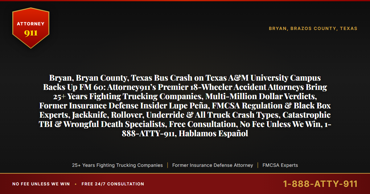 Bryan, Bryan County, Texas Bus Crash on Texas A&M University Campus Backs Up FM 60: Attorney911’s Premier 18-Wheeler Accident Attorneys Bring 25+ Years Fighting Trucking Companies, Multi-Million Dollar Verdicts, Former Insurance Defense Insider Lupe Peña, FMCSA Regulation & Black Box Experts, Jackknife, Rollover, Underride & All Truck Crash Types, Catastrophic TBI & Wrongful Death Specialists, Free Consultation, No Fee Unless We Win, 1-888-ATTY-911, Hablamos Español - Attorney911