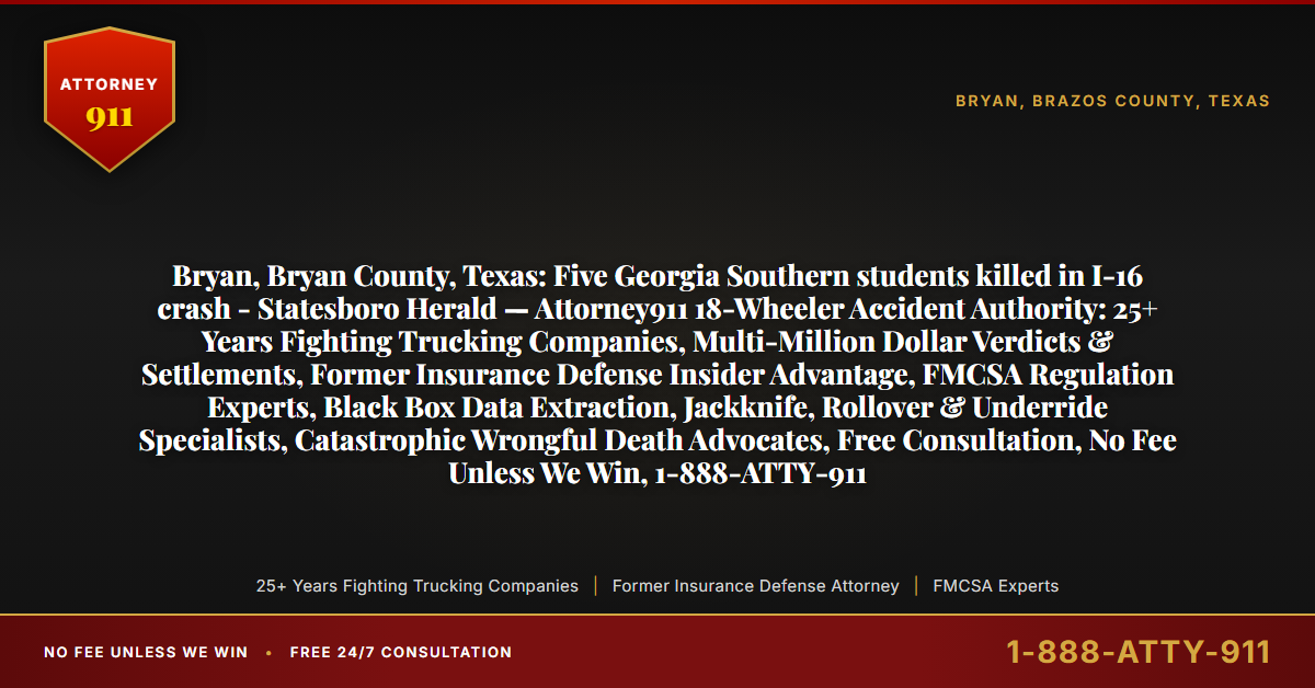 Bryan, Bryan County, Texas: Five Georgia Southern students killed in I-16 crash - Statesboro Herald — Attorney911 18-Wheeler Accident Authority: 25+ Years Fighting Trucking Companies, Multi-Million Dollar Verdicts & Settlements, Former Insurance Defense Insider Advantage, FMCSA Regulation Experts, Black Box Data Extraction, Jackknife, Rollover & Underride Specialists, Catastrophic Wrongful Death Advocates, Free Consultation, No Fee Unless We Win, 1-888-ATTY-911 - Attorney911