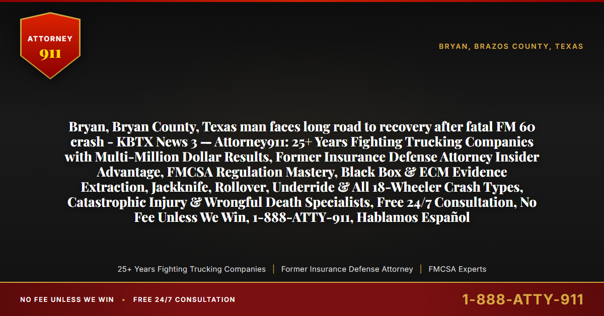 Bryan, Bryan County, Texas man faces long road to recovery after fatal FM 60 crash - KBTX News 3 — Attorney911: 25+ Years Fighting Trucking Companies with Multi-Million Dollar Results, Former Insurance Defense Attorney Insider Advantage, FMCSA Regulation Mastery, Black Box & ECM Evidence Extraction, Jackknife, Rollover, Underride & All 18-Wheeler Crash Types, Catastrophic Injury & Wrongful Death Specialists, Free 24/7 Consultation, No Fee Unless We Win, 1-888-ATTY-911, Hablamos Español - Attorney911