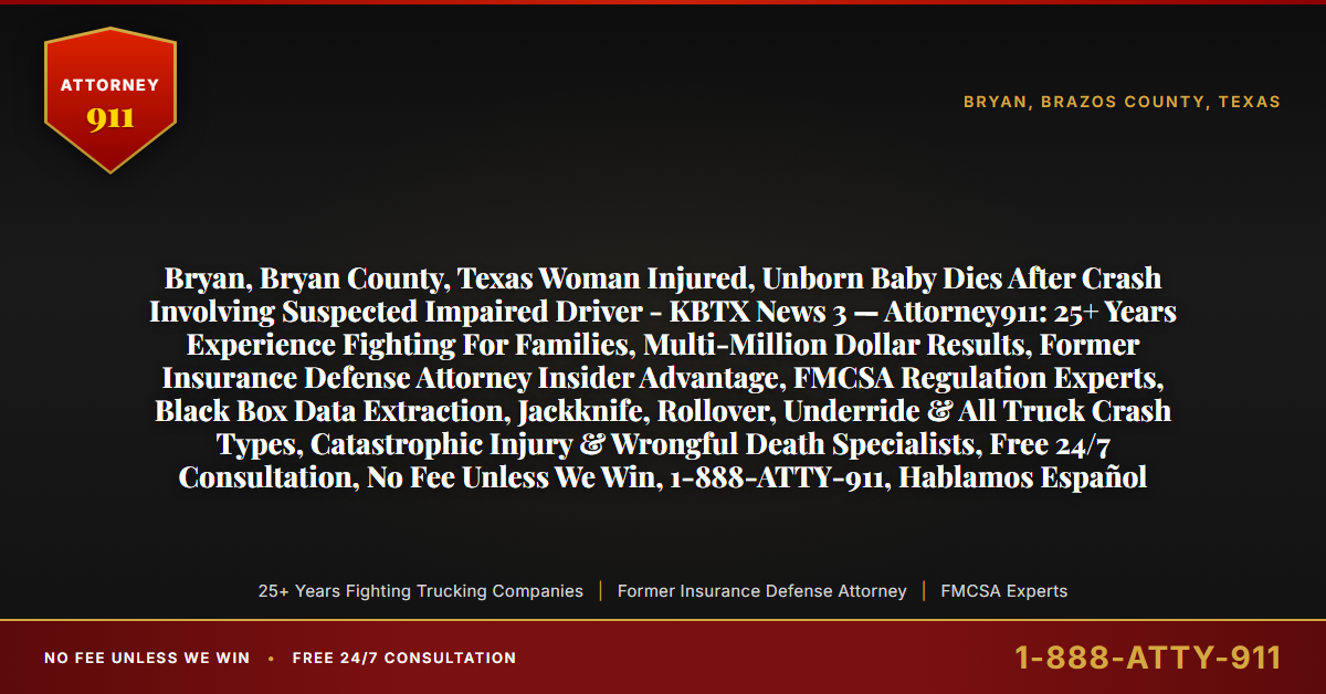 Bryan, Bryan County, Texas Woman Injured, Unborn Baby Dies After Crash Involving Suspected Impaired Driver - KBTX News 3 — Attorney911: 25+ Years Experience Fighting For Families, Multi-Million Dollar Results, Former Insurance Defense Attorney Insider Advantage, FMCSA Regulation Experts, Black Box Data Extraction, Jackknife, Rollover, Underride & All Truck Crash Types, Catastrophic Injury & Wrongful Death Specialists, Free 24/7 Consultation, No Fee Unless We Win, 1-888-ATTY-911, Hablamos Español - Attorney911