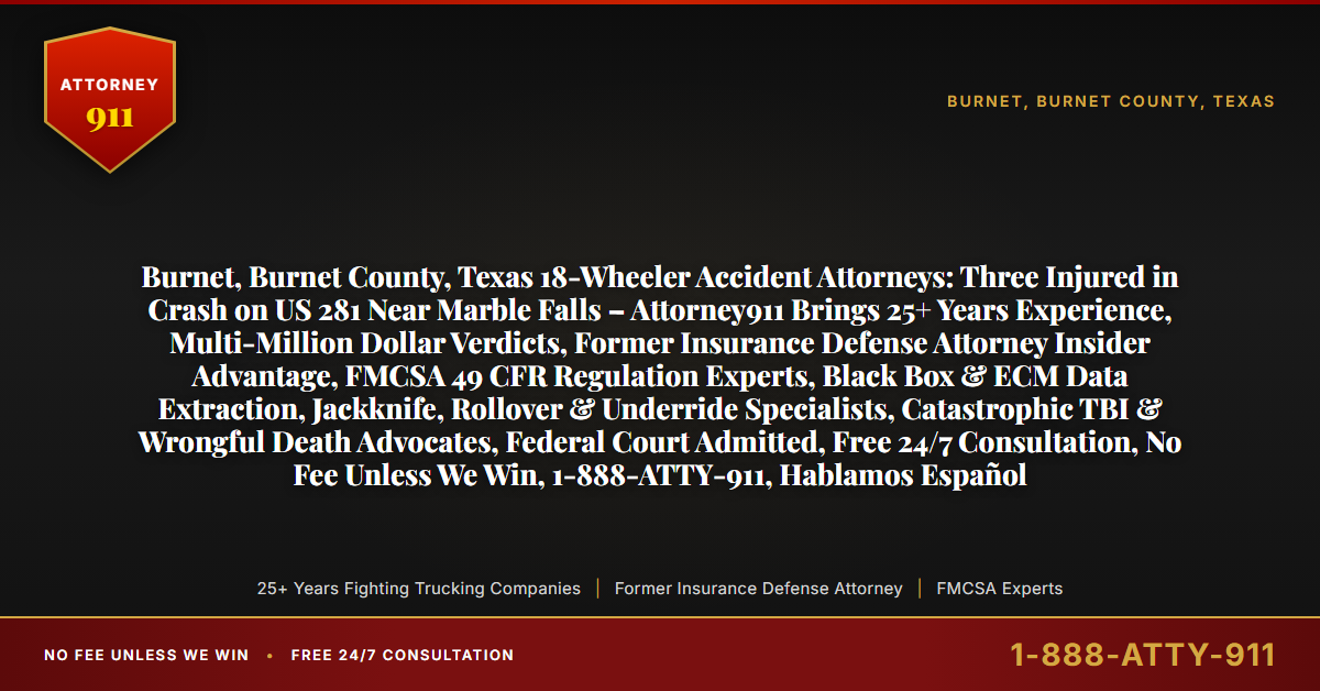 Burnet, Burnet County, Texas 18-Wheeler Accident Attorneys: Three Injured in Crash on US 281 Near Marble Falls – Attorney911 Brings 25+ Years Experience, Multi-Million Dollar Verdicts, Former Insurance Defense Attorney Insider Advantage, FMCSA 49 CFR Regulation Experts, Black Box & ECM Data Extraction, Jackknife, Rollover & Underride Specialists, Catastrophic TBI & Wrongful Death Advocates, Federal Court Admitted, Free 24/7 Consultation, No Fee Unless We Win, 1-888-ATTY-911, Hablamos Español - Attorney911