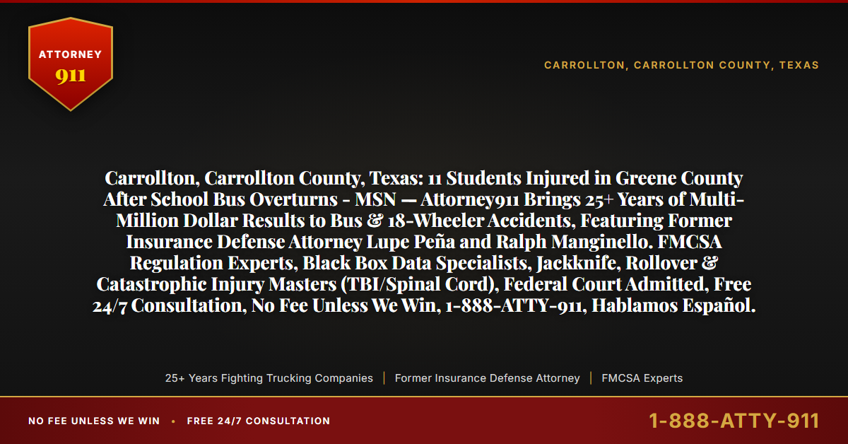 Carrollton, Carrollton County, Texas: 11 Students Injured in Greene County After School Bus Overturns - MSN — Attorney911 Brings 25+ Years of Multi-Million Dollar Results to Bus & 18-Wheeler Accidents, Featuring Former Insurance Defense Attorney Lupe Peña and Ralph Manginello. FMCSA Regulation Experts, Black Box Data Specialists, Jackknife, Rollover & Catastrophic Injury Masters (TBI/Spinal Cord), Federal Court Admitted, Free 24/7 Consultation, No Fee Unless We Win, 1-888-ATTY-911, Hablamos Español. - Attorney911