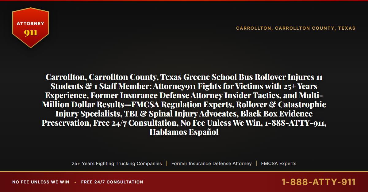 Carrollton, Carrollton County, Texas Greene School Bus Rollover Injures 11 Students & 1 Staff Member: Attorney911 Fights for Victims with 25+ Years Experience, Former Insurance Defense Attorney Insider Tactics, and Multi-Million Dollar Results—FMCSA Regulation Experts, Rollover & Catastrophic Injury Specialists, TBI & Spinal Injury Advocates, Black Box Evidence Preservation, Free 24/7 Consultation, No Fee Unless We Win, 1-888-ATTY-911, Hablamos Español - Attorney911