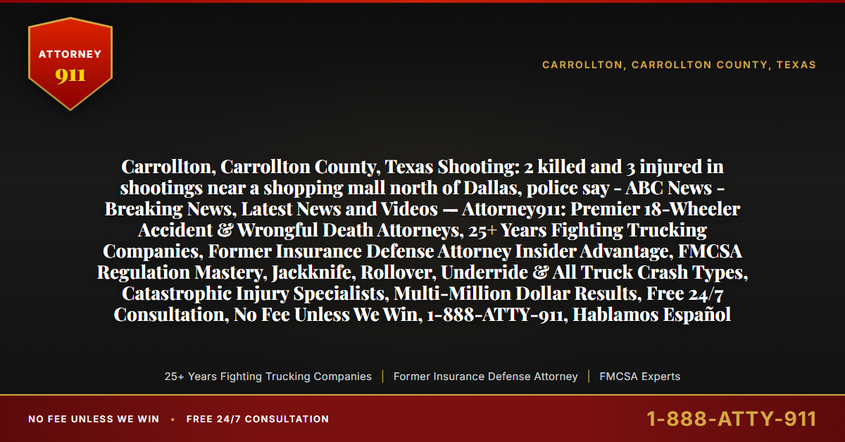 Carrollton, Carrollton County, Texas Shooting: 2 killed and 3 injured in shootings near a shopping mall north of Dallas, police say - ABC News - Breaking News, Latest News and Videos — Attorney911: Premier 18-Wheeler Accident & Wrongful Death Attorneys, 25+ Years Fighting Trucking Companies, Former Insurance Defense Attorney Insider Advantage, FMCSA Regulation Mastery, Jackknife, Rollover, Underride & All Truck Crash Types, Catastrophic Injury Specialists, Multi-Million Dollar Results, Free 24/7 Consultation, No Fee Unless We Win, 1-888-ATTY-911, Hablamos Español - Attorney911