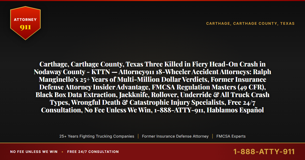 Carthage, Carthage County, Texas Three Killed in Fiery Head-On Crash in Nodaway County - KTTN — Attorney911 18-Wheeler Accident Attorneys: Ralph Manginello’s 25+ Years of Multi-Million Dollar Verdicts, Former Insurance Defense Attorney Insider Advantage, FMCSA Regulation Masters (49 CFR), Black Box Data Extraction, Jackknife, Rollover, Underride & All Truck Crash Types, Wrongful Death & Catastrophic Injury Specialists, Free 24/7 Consultation, No Fee Unless We Win, 1-888-ATTY-911, Hablamos Español - Attorney911