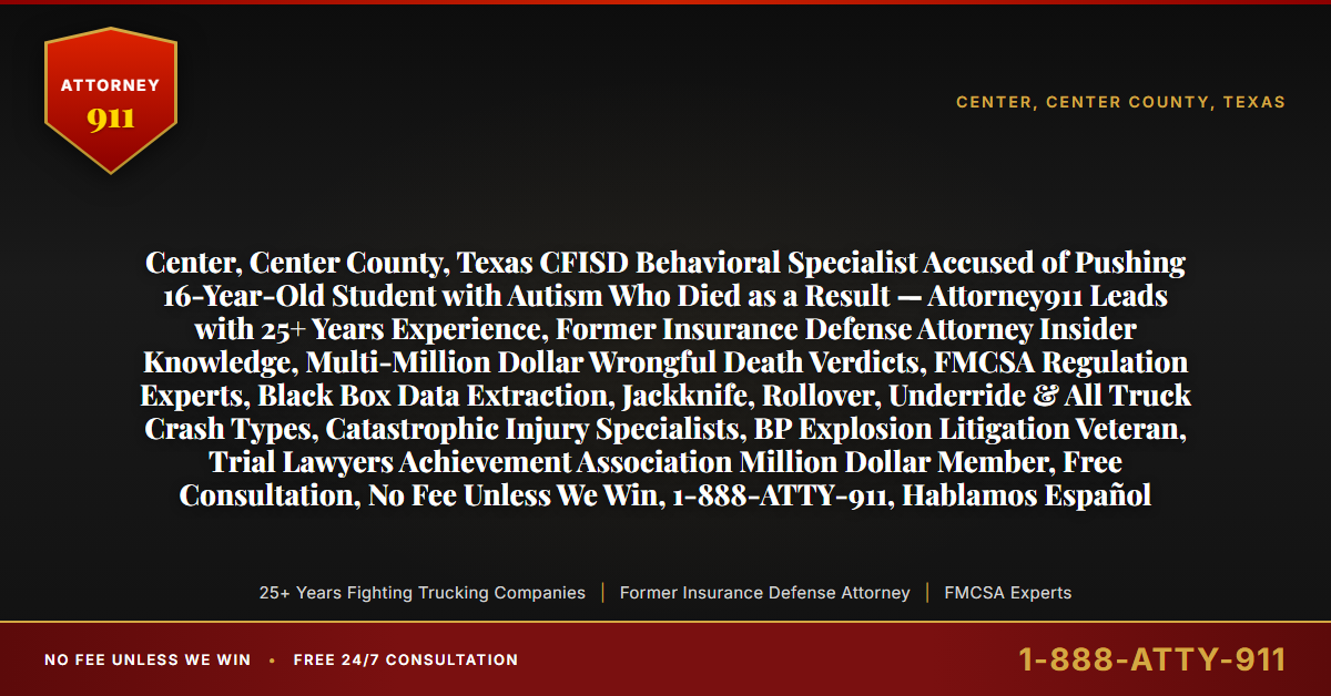 Center, Center County, Texas CFISD Behavioral Specialist Accused of Pushing 16-Year-Old Student with Autism Who Died as a Result — Attorney911 Leads with 25+ Years Experience, Former Insurance Defense Attorney Insider Knowledge, Multi-Million Dollar Wrongful Death Verdicts, FMCSA Regulation Experts, Black Box Data Extraction, Jackknife, Rollover, Underride & All Truck Crash Types, Catastrophic Injury Specialists, BP Explosion Litigation Veteran, Trial Lawyers Achievement Association Million Dollar Member, Free Consultation, No Fee Unless We Win, 1-888-ATTY-911, Hablamos Español - Attorney911