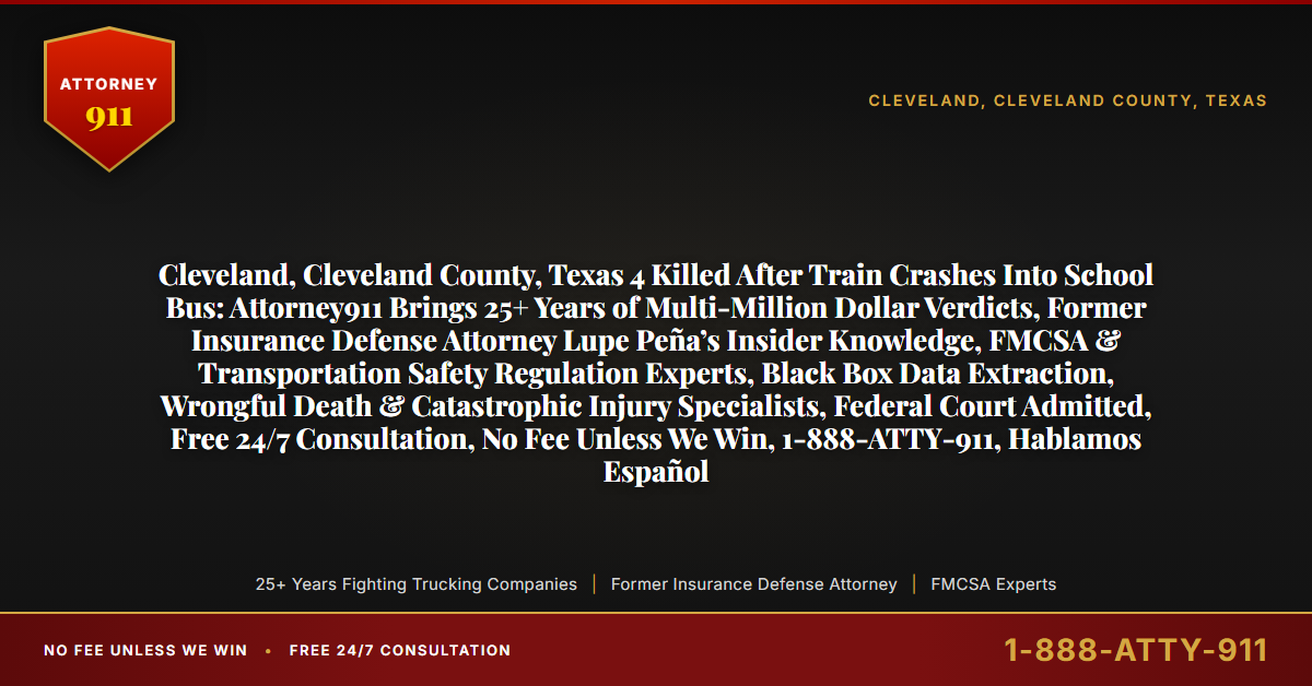 Cleveland, Cleveland County, Texas 4 Killed After Train Crashes Into School Bus: Attorney911 Brings 25+ Years of Multi-Million Dollar Verdicts, Former Insurance Defense Attorney Lupe Peña’s Insider Knowledge, FMCSA & Transportation Safety Regulation Experts, Black Box Data Extraction, Wrongful Death & Catastrophic Injury Specialists, Federal Court Admitted, Free 24/7 Consultation, No Fee Unless We Win, 1-888-ATTY-911, Hablamos Español - Attorney911