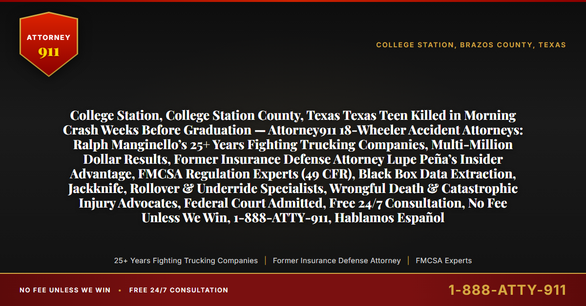 College Station, College Station County, Texas Texas Teen Killed in Morning Crash Weeks Before Graduation — Attorney911 18-Wheeler Accident Attorneys: Ralph Manginello’s 25+ Years Fighting Trucking Companies, Multi-Million Dollar Results, Former Insurance Defense Attorney Lupe Peña’s Insider Advantage, FMCSA Regulation Experts (49 CFR), Black Box Data Extraction, Jackknife, Rollover & Underride Specialists, Wrongful Death & Catastrophic Injury Advocates, Federal Court Admitted, Free 24/7 Consultation, No Fee Unless We Win, 1-888-ATTY-911, Hablamos Español - Attorney911
