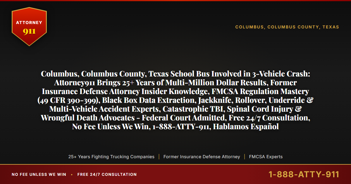 Columbus, Columbus County, Texas School Bus Involved in 3-Vehicle Crash: Attorney911 Brings 25+ Years of Multi-Million Dollar Results, Former Insurance Defense Attorney Insider Knowledge, FMCSA Regulation Mastery (49 CFR 390-399), Black Box Data Extraction, Jackknife, Rollover, Underride & Multi-Vehicle Accident Experts, Catastrophic TBI, Spinal Cord Injury & Wrongful Death Advocates - Federal Court Admitted, Free 24/7 Consultation, No Fee Unless We Win, 1-888-ATTY-911, Hablamos Español - Attorney911