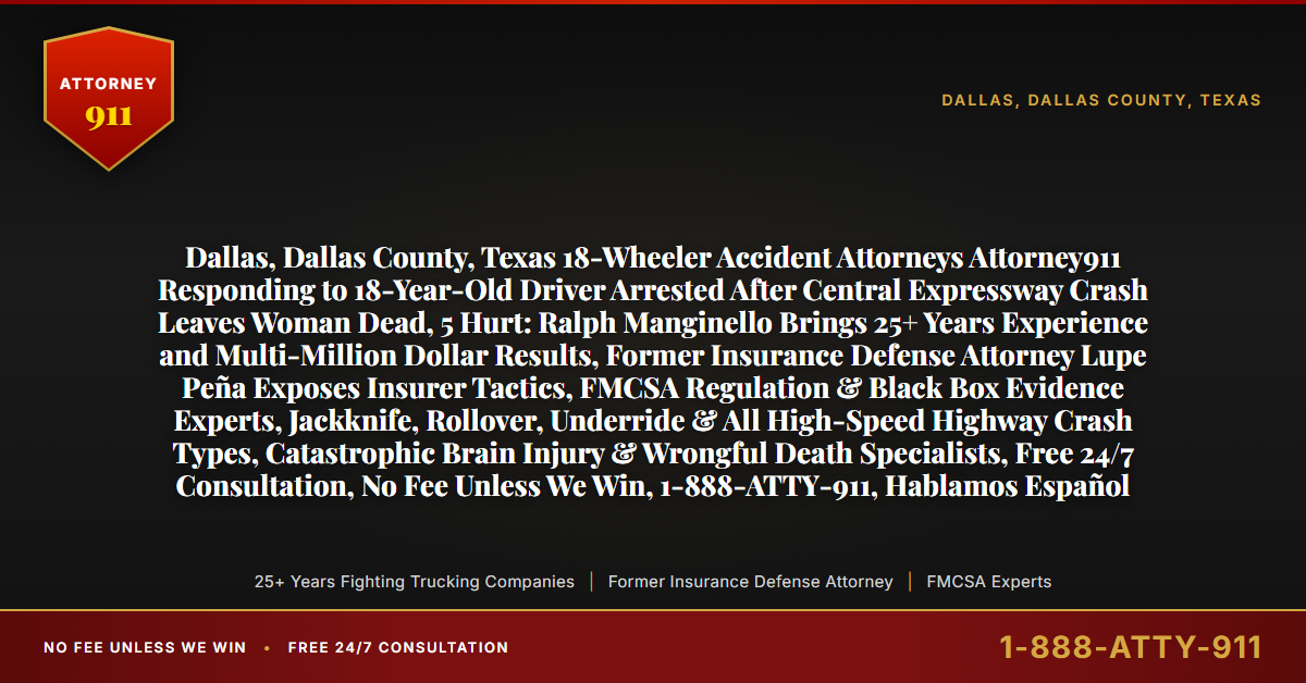 Dallas, Dallas County, Texas 18-Wheeler Accident Attorneys Attorney911 Responding to 18-Year-Old Driver Arrested After Central Expressway Crash Leaves Woman Dead, 5 Hurt: Ralph Manginello Brings 25+ Years Experience and Multi-Million Dollar Results, Former Insurance Defense Attorney Lupe Peña Exposes Insurer Tactics, FMCSA Regulation & Black Box Evidence Experts, Jackknife, Rollover, Underride & All High-Speed Highway Crash Types, Catastrophic Brain Injury & Wrongful Death Specialists, Free 24/7 Consultation, No Fee Unless We Win, 1-888-ATTY-911, Hablamos Español - Attorney911