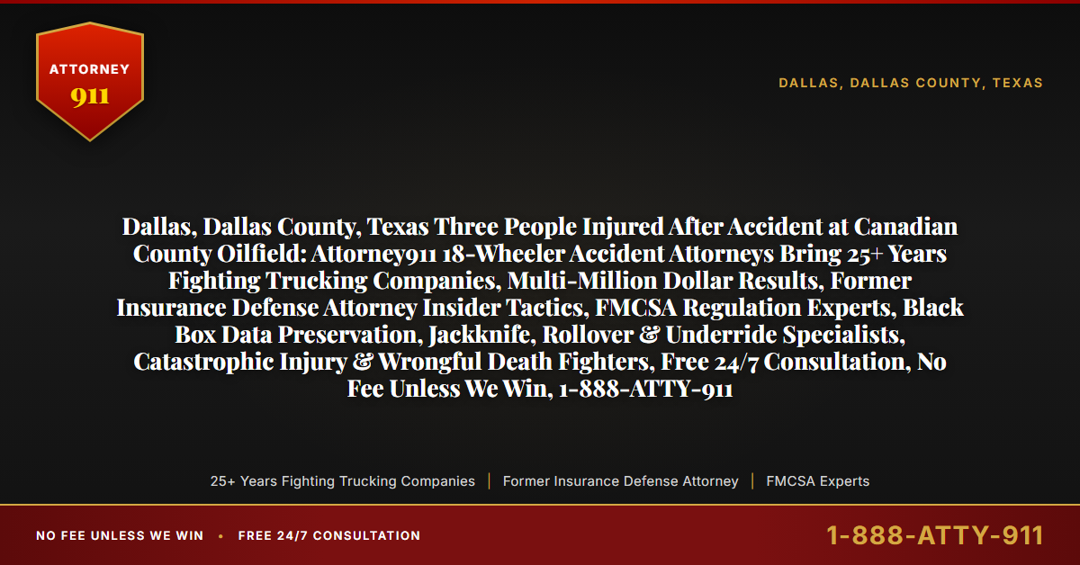 Dallas, Dallas County, Texas Three People Injured After Accident at Canadian County Oilfield: Attorney911 18-Wheeler Accident Attorneys Bring 25+ Years Fighting Trucking Companies, Multi-Million Dollar Results, Former Insurance Defense Attorney Insider Tactics, FMCSA Regulation Experts, Black Box Data Preservation, Jackknife, Rollover & Underride Specialists, Catastrophic Injury & Wrongful Death Fighters, Free 24/7 Consultation, No Fee Unless We Win, 1-888-ATTY-911 - Attorney911
