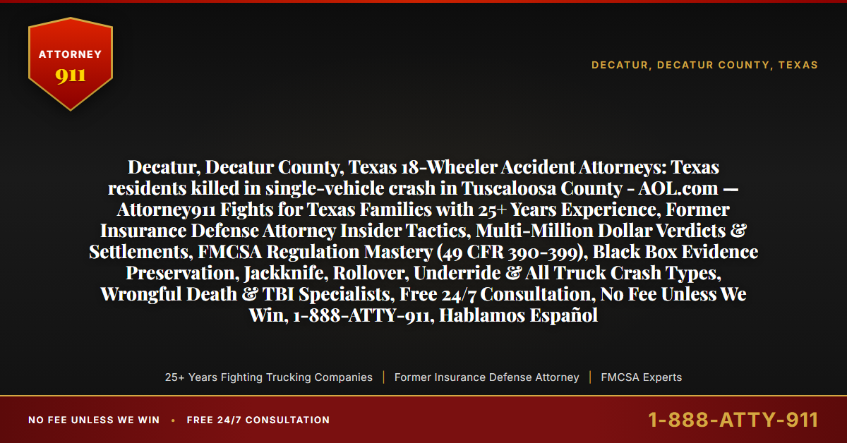 Decatur, Decatur County, Texas 18-Wheeler Accident Attorneys: Texas residents killed in single-vehicle crash in Tuscaloosa County - AOL.com — Attorney911 Fights for Texas Families with 25+ Years Experience, Former Insurance Defense Attorney Insider Tactics, Multi-Million Dollar Verdicts & Settlements, FMCSA Regulation Mastery (49 CFR 390-399), Black Box Evidence Preservation, Jackknife, Rollover, Underride & All Truck Crash Types, Wrongful Death & TBI Specialists, Free 24/7 Consultation, No Fee Unless We Win, 1-888-ATTY-911, Hablamos Español - Attorney911