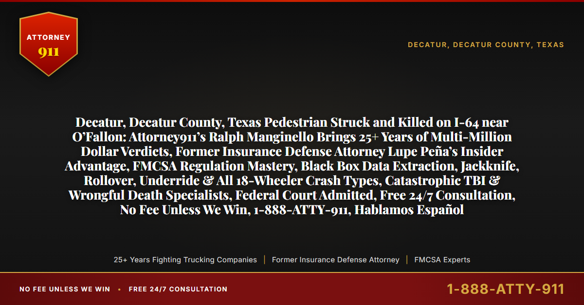 Decatur, Decatur County, Texas Pedestrian Struck and Killed on I-64 near O’Fallon: Attorney911’s Ralph Manginello Brings 25+ Years of Multi-Million Dollar Verdicts, Former Insurance Defense Attorney Lupe Peña’s Insider Advantage, FMCSA Regulation Mastery, Black Box Data Extraction, Jackknife, Rollover, Underride & All 18-Wheeler Crash Types, Catastrophic TBI & Wrongful Death Specialists, Federal Court Admitted, Free 24/7 Consultation, No Fee Unless We Win, 1-888-ATTY-911, Hablamos Español - Attorney911