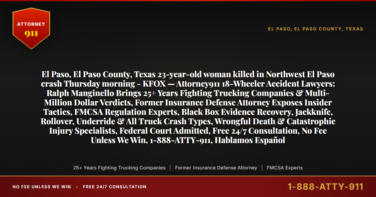 El Paso, El Paso County, Texas 23-year-old woman killed in Northwest El Paso crash Thursday morning - KFOX — Attorney911 18-Wheeler Accident Lawyers: Ralph Manginello Brings 25+ Years Fighting Trucking Companies & Multi-Million Dollar Verdicts, Former Insurance Defense Attorney Exposes Insider Tactics, FMCSA Regulation Experts, Black Box Evidence Recovery, Jackknife, Rollover, Underride & All Truck Crash Types, Wrongful Death & Catastrophic Injury Specialists, Federal Court Admitted, Free 24/7 Consultation, No Fee Unless We Win, 1-888-ATTY-911, Hablamos Español - Attorney911