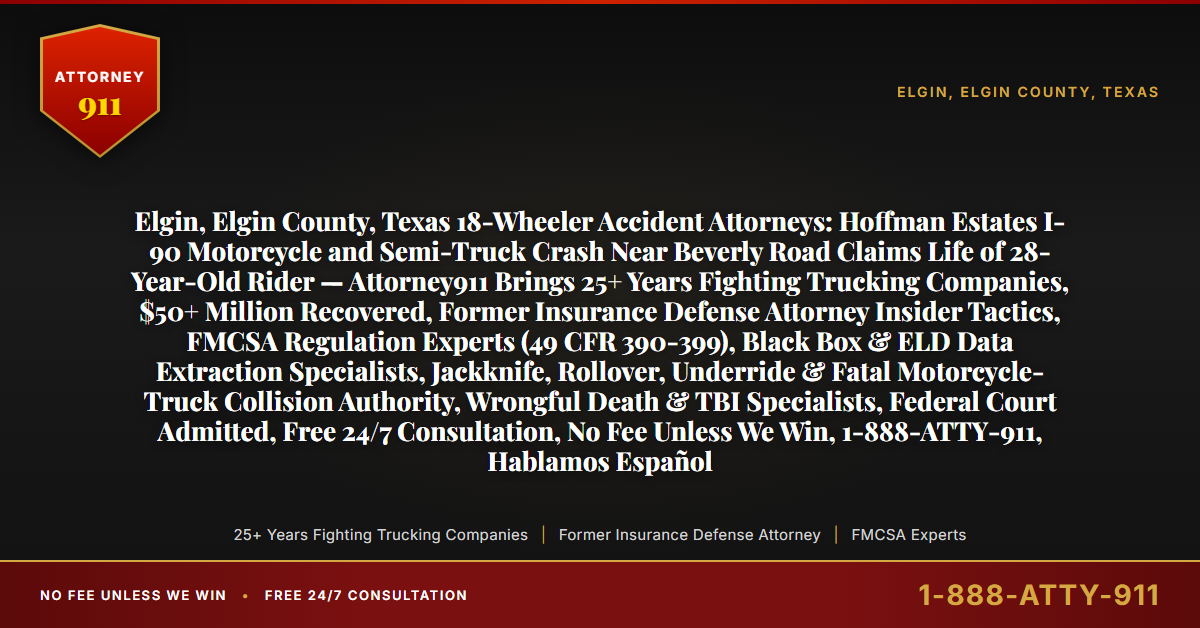 Elgin, Elgin County, Texas 18-Wheeler Accident Attorneys: Hoffman Estates I-90 Motorcycle and Semi-Truck Crash Near Beverly Road Claims Life of 28-Year-Old Rider — Attorney911 Brings 25+ Years Fighting Trucking Companies, $50+ Million Recovered, Former Insurance Defense Attorney Insider Tactics, FMCSA Regulation Experts (49 CFR 390-399), Black Box & ELD Data Extraction Specialists, Jackknife, Rollover, Underride & Fatal Motorcycle-Truck Collision Authority, Wrongful Death & TBI Specialists, Federal Court Admitted, Free 24/7 Consultation, No Fee Unless We Win, 1-888-ATTY-911, Hablamos Español - Attorney911