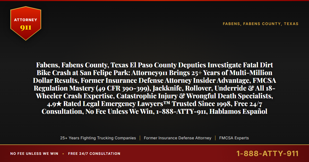 Fabens, Fabens County, Texas El Paso County Deputies Investigate Fatal Dirt Bike Crash at San Felipe Park: Attorney911 Brings 25+ Years of Multi-Million Dollar Results, Former Insurance Defense Attorney Insider Advantage, FMCSA Regulation Mastery (49 CFR 390-399), Jackknife, Rollover, Underride & All 18-Wheeler Crash Expertise, Catastrophic Injury & Wrongful Death Specialists, 4.9★ Rated Legal Emergency Lawyers™ Trusted Since 1998, Free 24/7 Consultation, No Fee Unless We Win, 1-888-ATTY-911, Hablamos Español - Attorney911