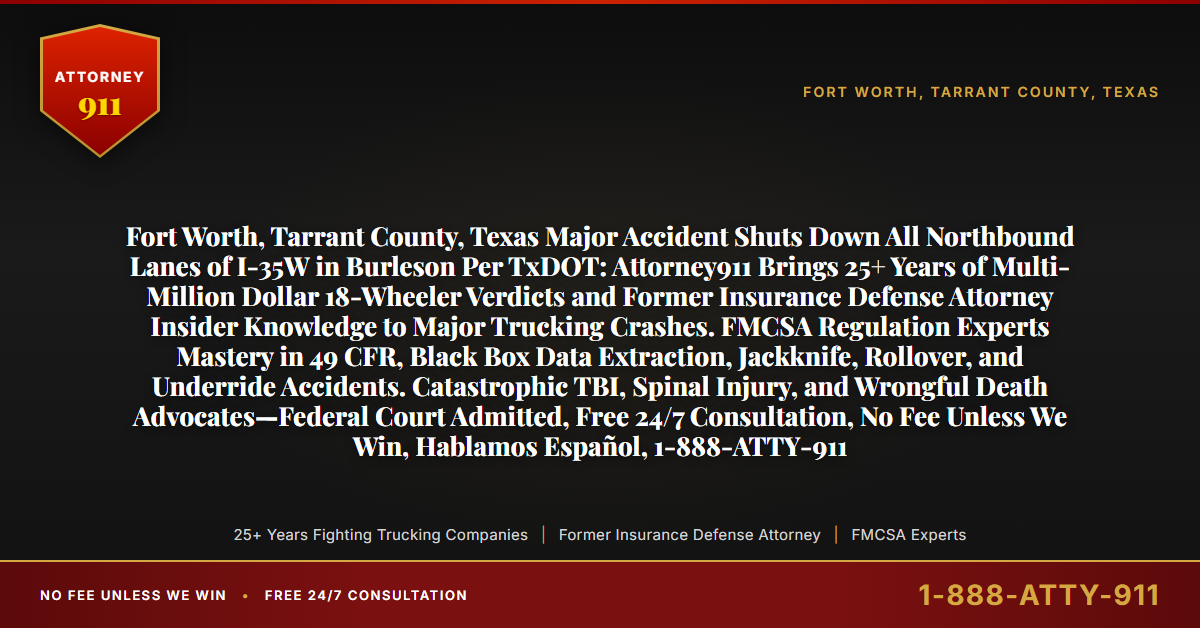 Fort Worth, Tarrant County, Texas Major Accident Shuts Down All Northbound Lanes of I-35W in Burleson Per TxDOT: Attorney911 Brings 25+ Years of Multi-Million Dollar 18-Wheeler Verdicts and Former Insurance Defense Attorney Insider Knowledge to Major Trucking Crashes. FMCSA Regulation Experts Mastery in 49 CFR, Black Box Data Extraction, Jackknife, Rollover, and Underride Accidents. Catastrophic TBI, Spinal Injury, and Wrongful Death Advocates—Federal Court Admitted, Free 24/7 Consultation, No Fee Unless We Win, Hablamos Español, 1-888-ATTY-911 - Attorney911